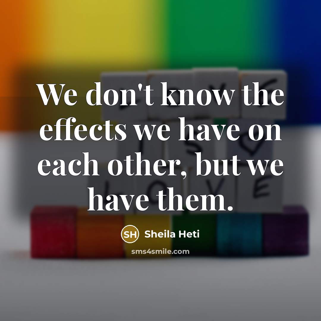 “We don't know the effects we have on each other, but we have them.” quote by Sheila Heti