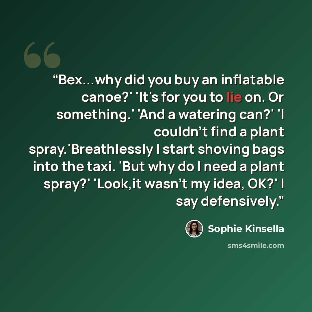 “Bex...why did you buy an inflatable canoe?' 'It's for you to lie on. Or something.' 'And a watering can?' 'I couldn't find a plant spray.'Breathlessly I start shoving bags into the taxi. 'But why do I need a plant spray?' 'Look,it wasn't my idea, OK?' I say defensively.” quote by Sophie Kinsella