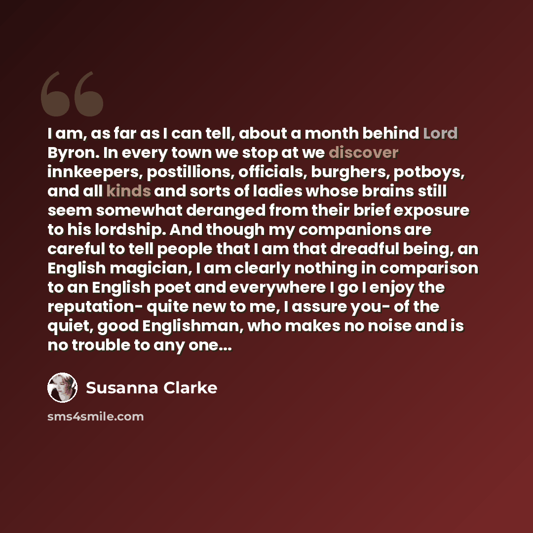 “I am, as far as I can tell, about a month behind Lord Byron. In every town we stop at we discover innkeepers, postillions, officials, burghers, potboys, and all kinds and sorts of ladies whose brains still seem somewhat deranged from their brief exposure to his lordship. And though my companions…” quote by Susanna Clarke