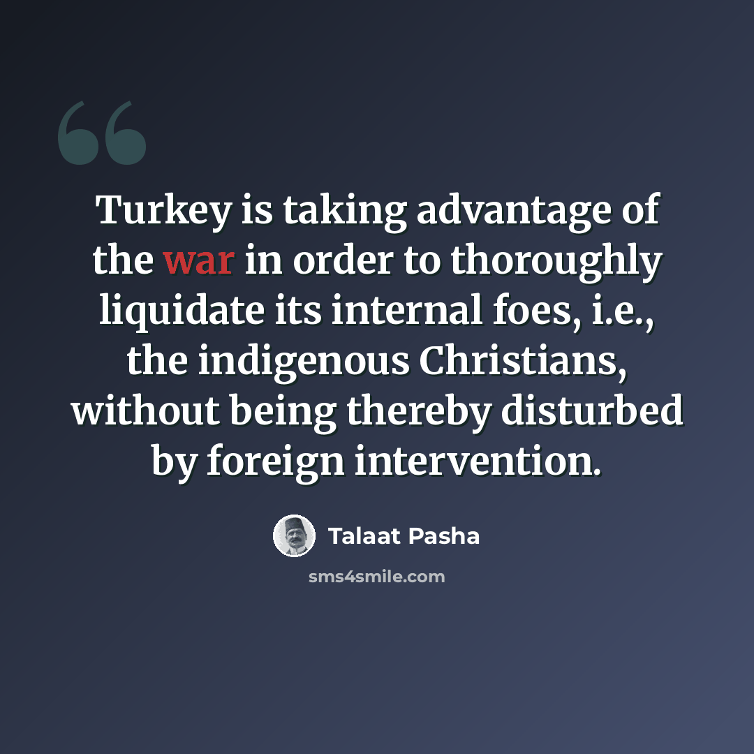 “Turkey is taking advantage of the war in order to thoroughly liquidate its internal foes, i.e., the indigenous Christians, without being thereby disturbed by foreign intervention.” quote by Talaat Pasha