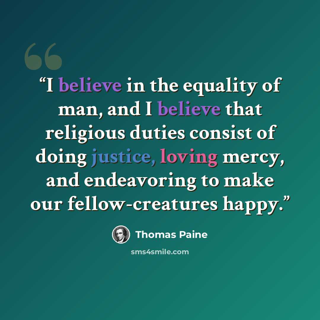 “I believe in the equality of man, and I believe that religious duties consist of doing justice, loving mercy, and endeavoring to make our fellow-creatures happy.” quote by Thomas Paine