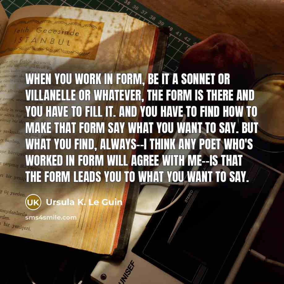 “When you work in form, be it a sonnet or villanelle or whatever, the form is there and you have to fill it. And you have to find how to make that form say what you want to say. But what you find, always--I think any poet who's worked in form will agree with me--is that the form leads you to what…” quote by Ursula K. Le Guin