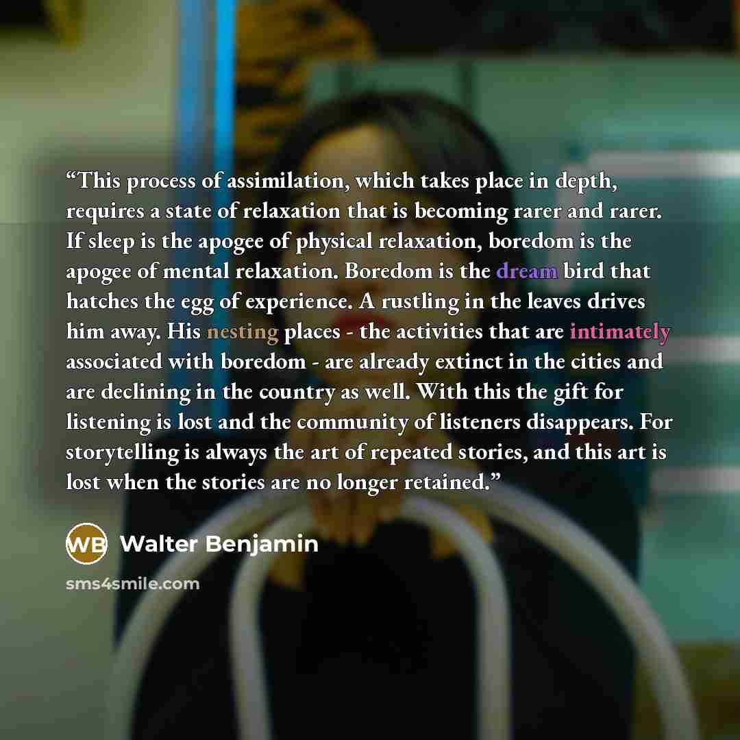 “This process of assimilation, which takes place in depth, requires a state of relaxation that is becoming rarer and rarer. If sleep is the apogee of physical relaxation, boredom is the apogee of mental relaxation. Boredom is the dream bird that hatches the egg of experience. A rustling in the…” quote by Walter Benjamin