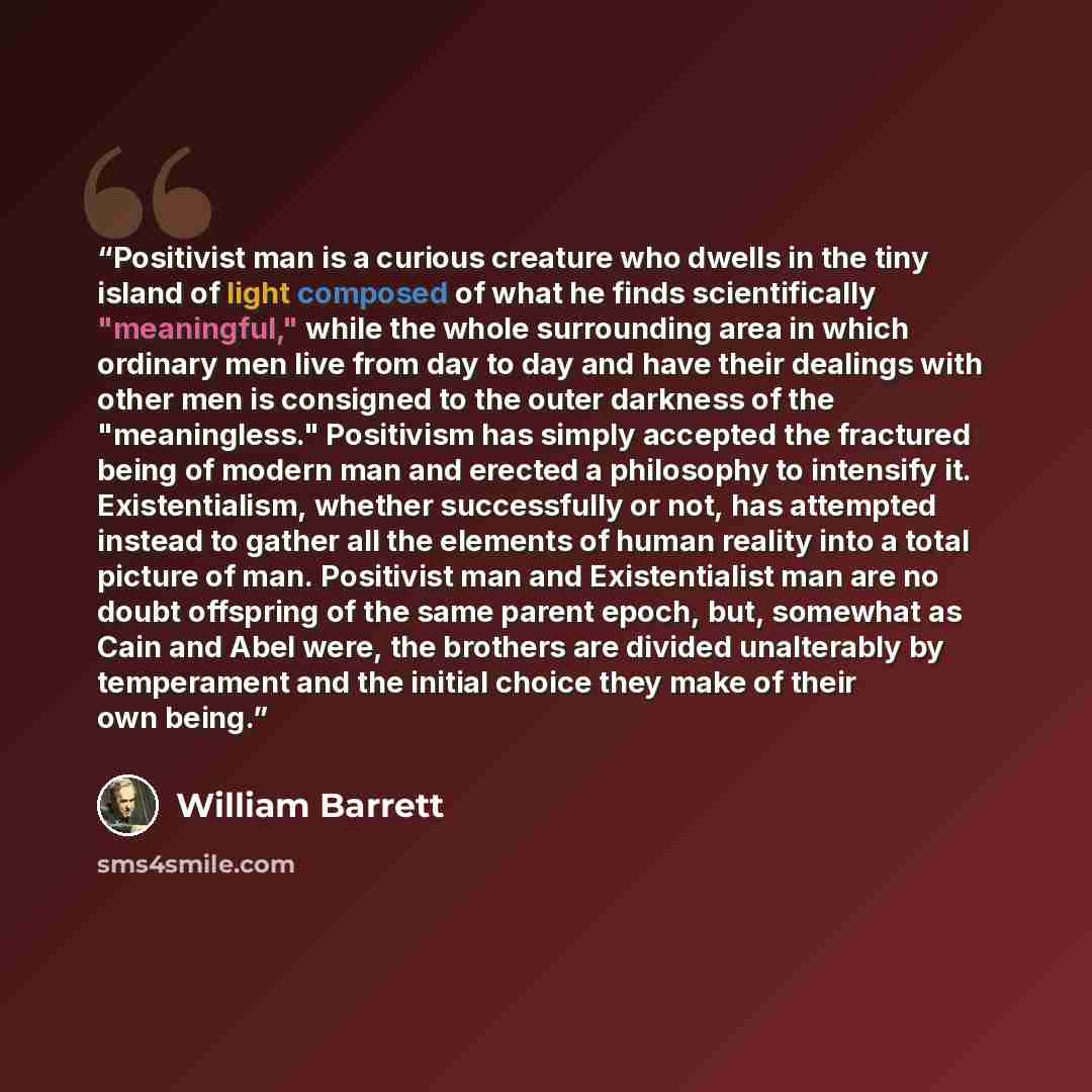 “Positivist man is a curious creature who dwells in the tiny island of light composed of what he finds scientifically "meaningful," while the whole surrounding area in which ordinary men live from day to day and have their dealings with other men is consigned to the outer darkness of the…” quote by William Barrett