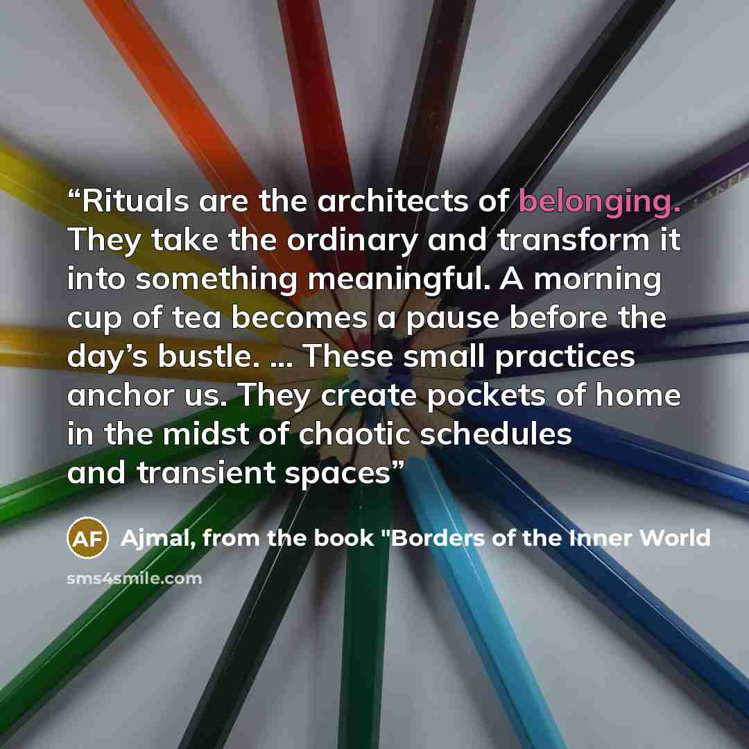 “Rituals are the architects of belonging. They take the ordinary and transform it into something meaningful. A morning cup of tea becomes a pause before the day’s bustle. ... These small practices anchor us. They create pockets of home in the midst of chaotic schedules and transient spaces” quote by Ajmal, from the book "Borders of the Inner World