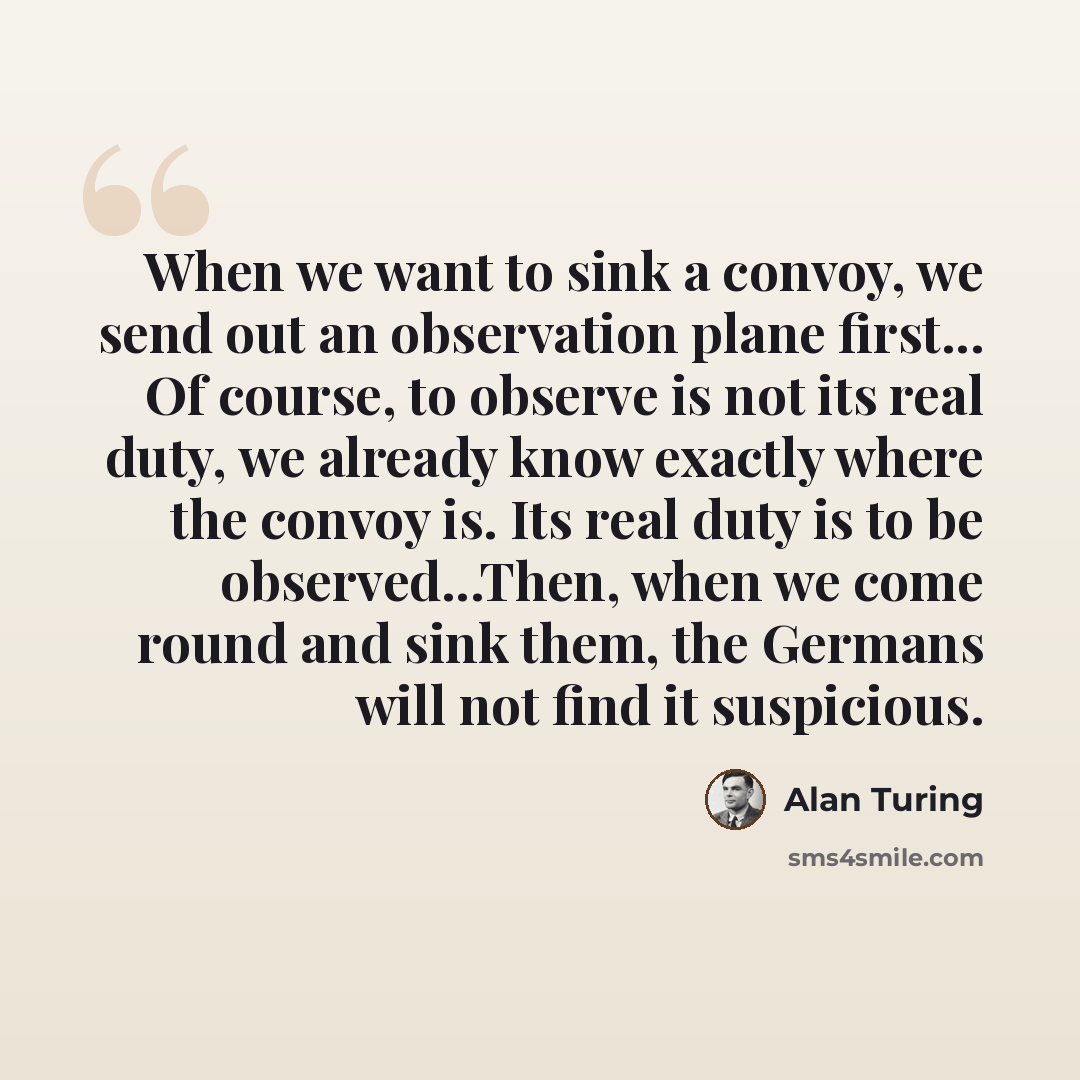 “When we want to sink a convoy, we send out an observation plane first... Of course, to observe is not its real duty, we already know exactly where the convoy is. Its real duty is to be observed...Then, when we come round and sink them, the Germans will not find it suspicious.” quote by Alan Turing