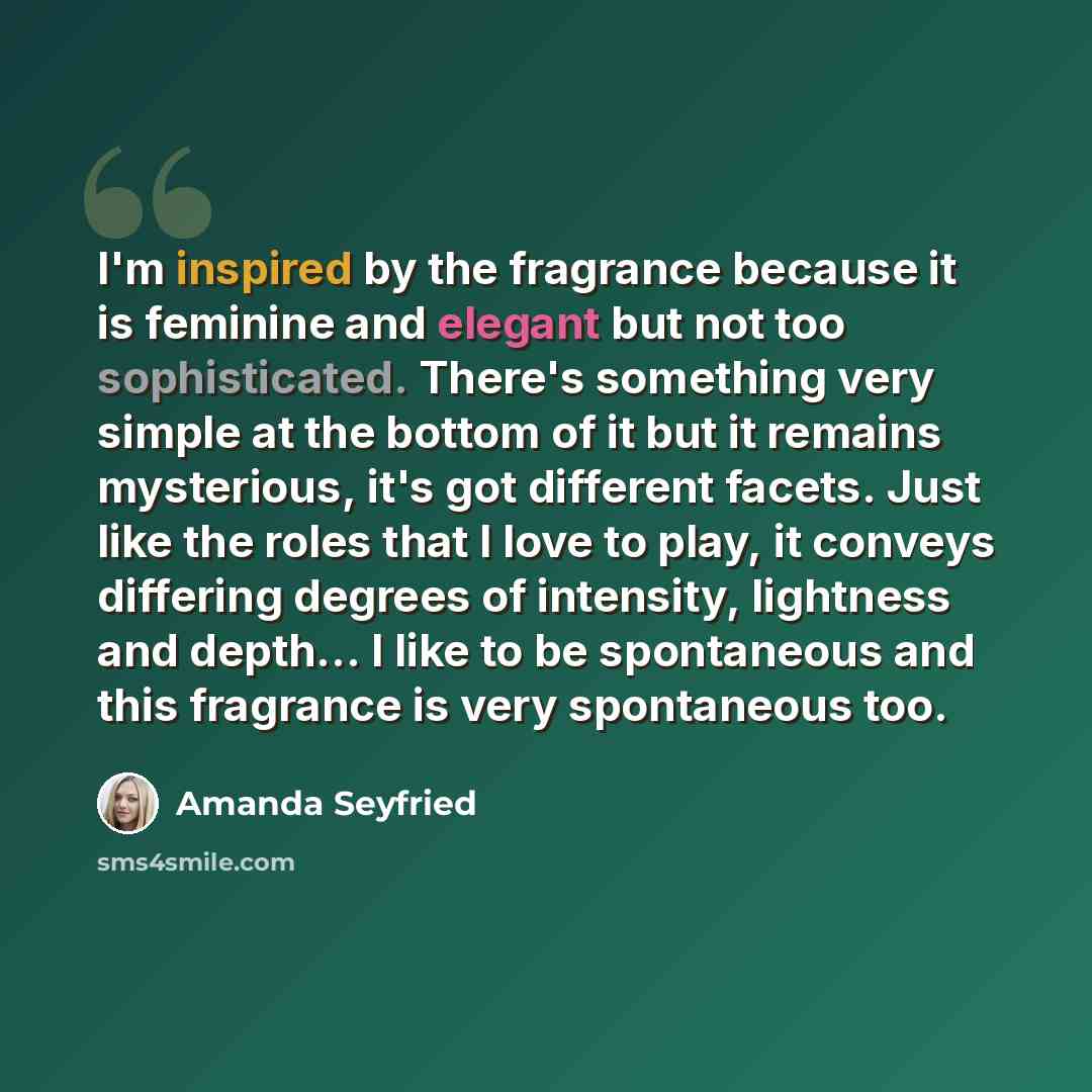 “I'm inspired by the fragrance because it is feminine and elegant but not too sophisticated. There's something very simple at the bottom of it but it remains mysterious, it's got different facets. Just like the roles that I love to play, it conveys differing degrees of intensity, lightness and…” quote by Amanda Seyfried