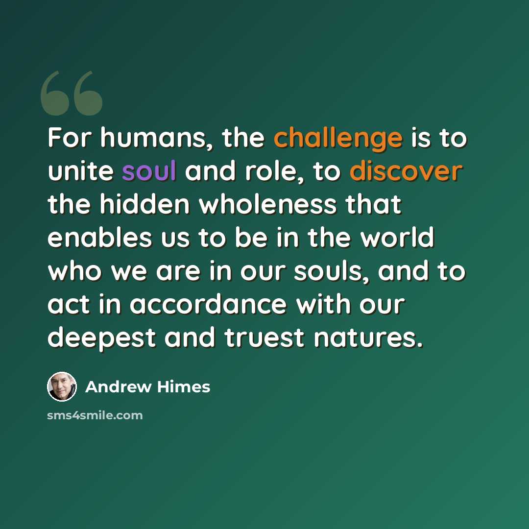 “For humans, the challenge is to unite soul and role, to discover the hidden wholeness that enables us to be in the world who we are in our souls, and to act in accordance with our deepest and truest natures.” quote by Andrew Himes