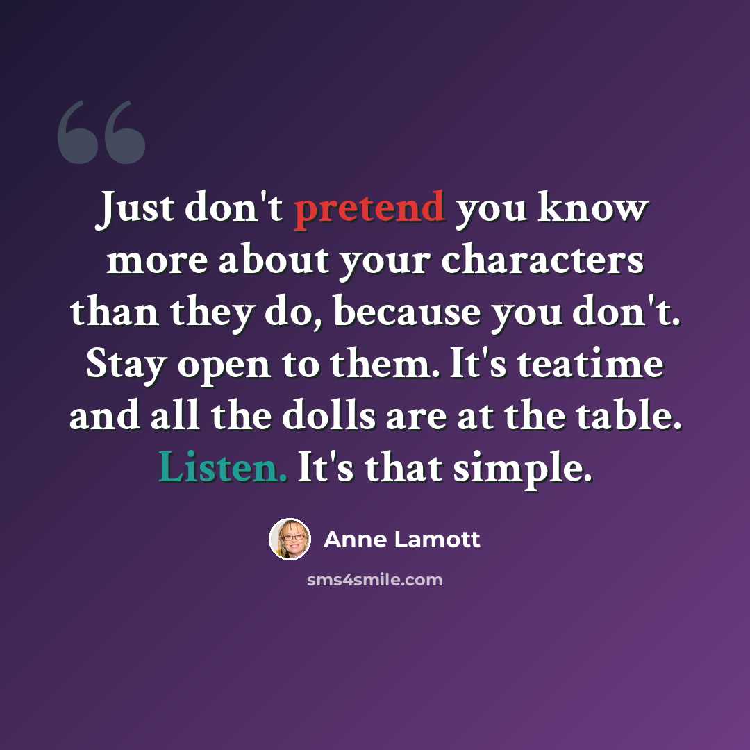 “Just don't pretend you know more about your characters than they do, because you don't. Stay open to them. It's teatime and all the dolls are at the table. Listen. It's that simple.” quote by Anne Lamott