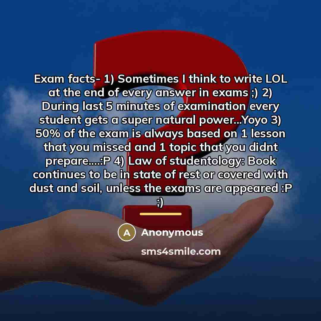 “Exam facts- 1) Sometimes I think to write LOL at the end of every answer in exams ;) 2) During last 5 minutes of examination every student gets a super natural power...Yoyo 3) 50% of the exam is always based on 1 lesson that you missed and 1 topic that you didnt prepare…:P 4) Law of studentology…” quote by Anonymous