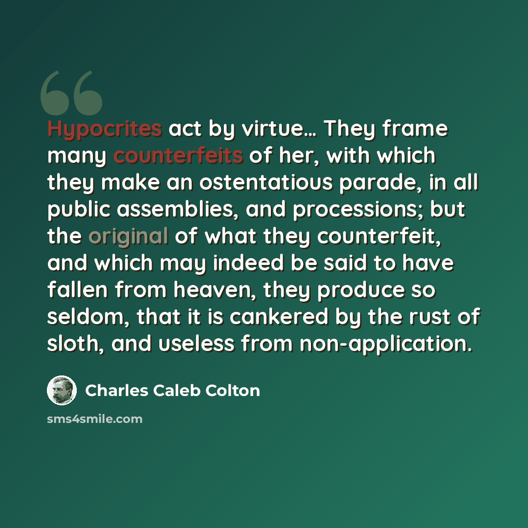 “Hypocrites act by virtue… They frame many counterfeits of her, with which they make an ostentatious parade, in all public assemblies, and processions; but the original of what they counterfeit, and which may indeed be said to have fallen from heaven, they produce so seldom, that it is cankered by…” quote by Charles Caleb Colton