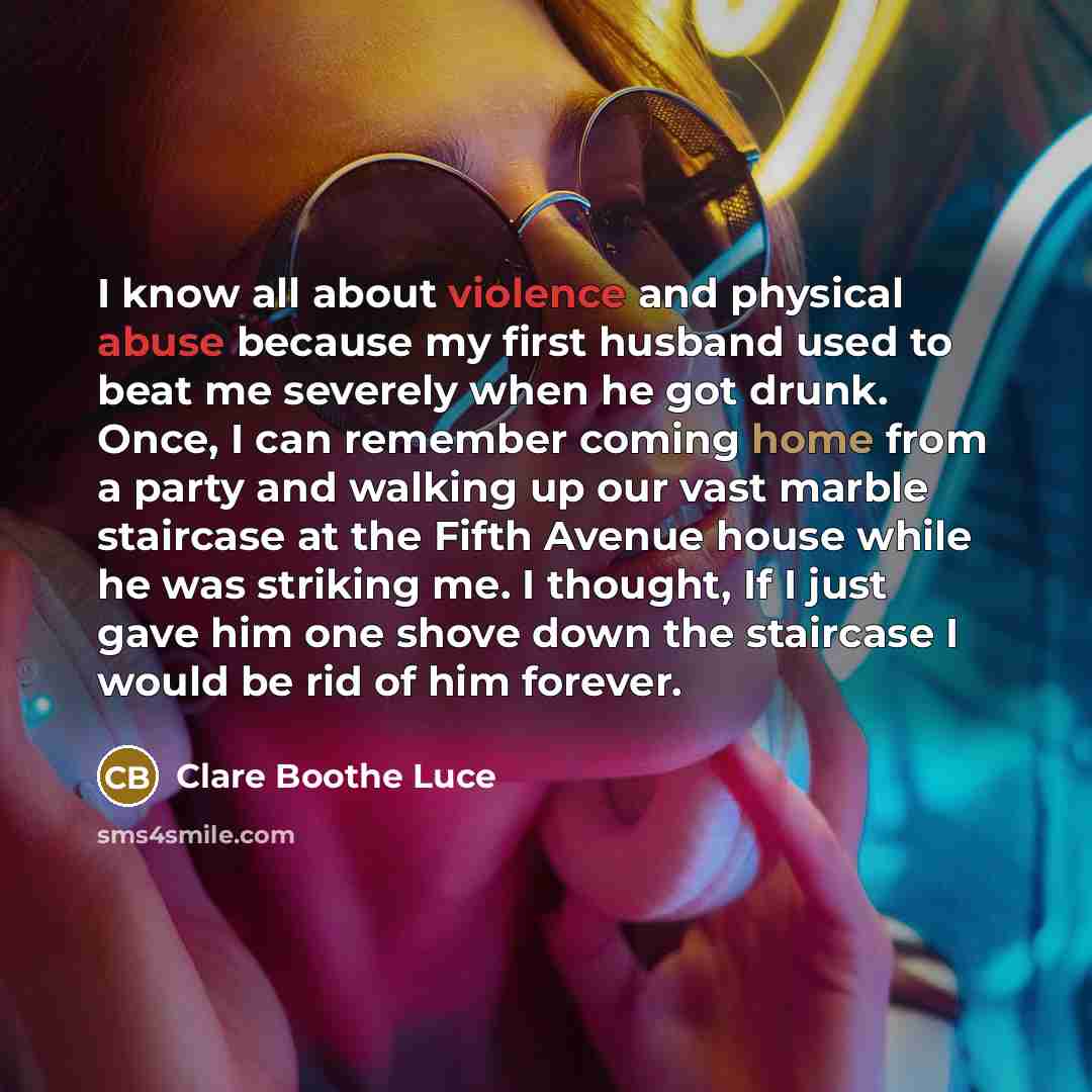 “I know all about violence and physical abuse because my first husband used to beat me severely when he got drunk. Once, I can remember coming home from a party and walking up our vast marble staircase at the Fifth Avenue house while he was striking me. I thought, If I just gave him one shove down…” quote by Clare Boothe Luce