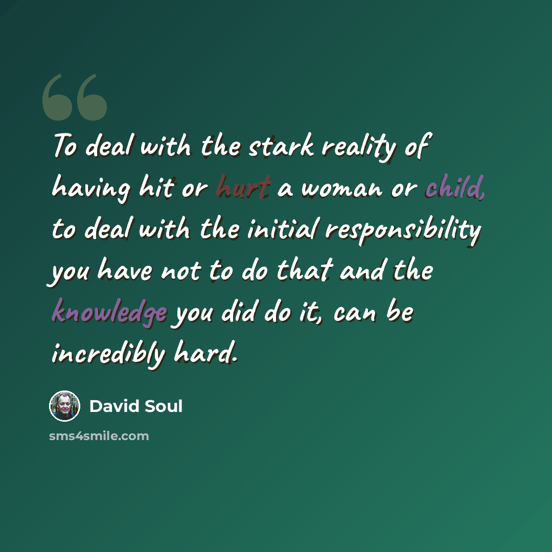 “To deal with the stark reality of having hit or hurt a woman or child, to deal with the initial responsibility you have not to do that and the knowledge you did do it, can be incredibly hard.” quote by David Soul