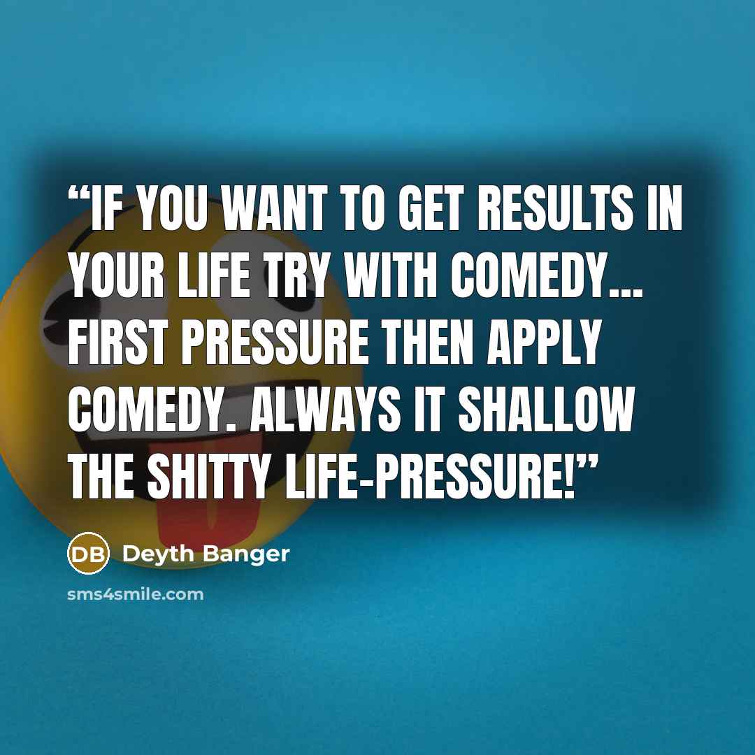 “If you want to get results in your life try with comedy... first pressure then apply comedy. Always it shallow the shitty life-pressure!” quote by Deyth Banger