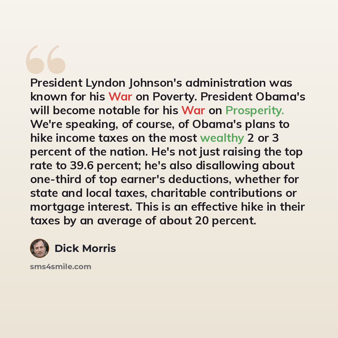“President Lyndon Johnson's administration was known for his War on Poverty. President Obama's will become notable for his War on Prosperity. We're speaking, of course, of Obama's plans to hike income taxes on the most wealthy 2 or 3 percent of the nation. He's not just raising the top rate to 39.6…” quote by Dick Morris