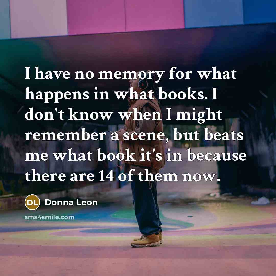 “I have no memory for what happens in what books. I don't know when I might remember a scene, but beats me what book it's in because there are 14 of them now.” quote by Donna Leon