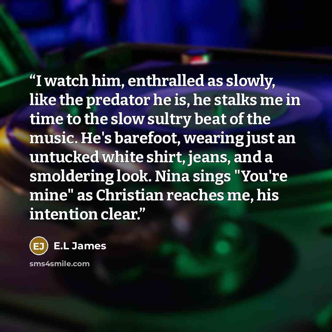 “I watch him, enthralled as slowly, like the predator he is, he stalks me in time to the slow sultry beat of the music. He's barefoot, wearing just an untucked white shirt, jeans, and a smoldering look. Nina sings "You're mine" as Christian reaches me, his intention clear.” quote by E.L James
