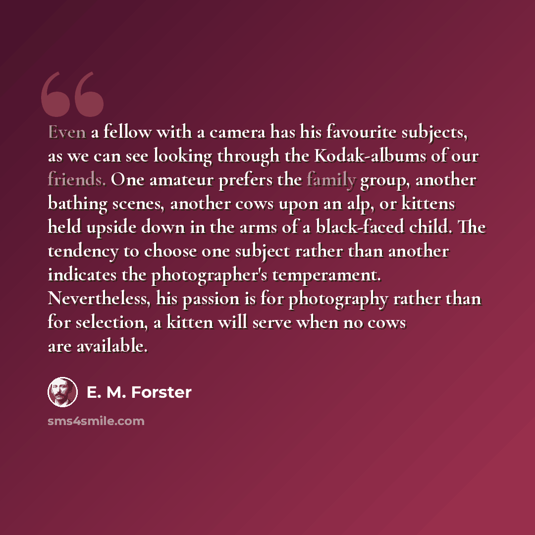 “Even a fellow with a camera has his favourite subjects, as we can see looking through the Kodak-albums of our friends. One amateur prefers the family group, another bathing scenes, another cows upon an alp, or kittens held upside down in the arms of a black-faced child. The tendency to choose one…” quote by E. M. Forster