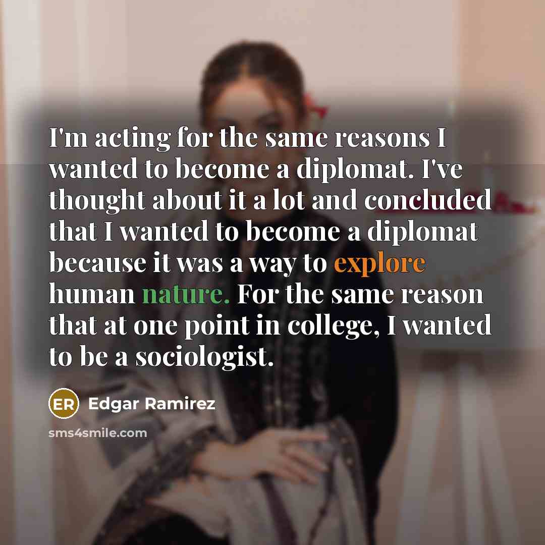 “I'm acting for the same reasons I wanted to become a diplomat. I've thought about it a lot and concluded that I wanted to become a diplomat because it was a way to explore human nature. For the same reason that at one point in college, I wanted to be a sociologist.” quote by Edgar Ramirez