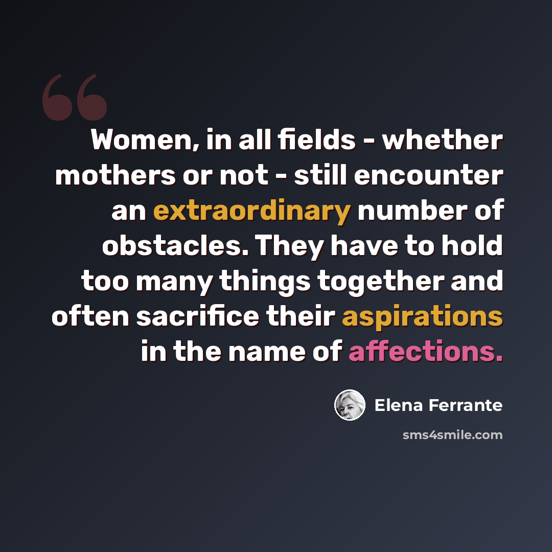 “Women, in all fields - whether mothers or not - still encounter an extraordinary number of obstacles. They have to hold too many things together and often sacrifice their aspirations in the name of affections.” quote by Elena Ferrante