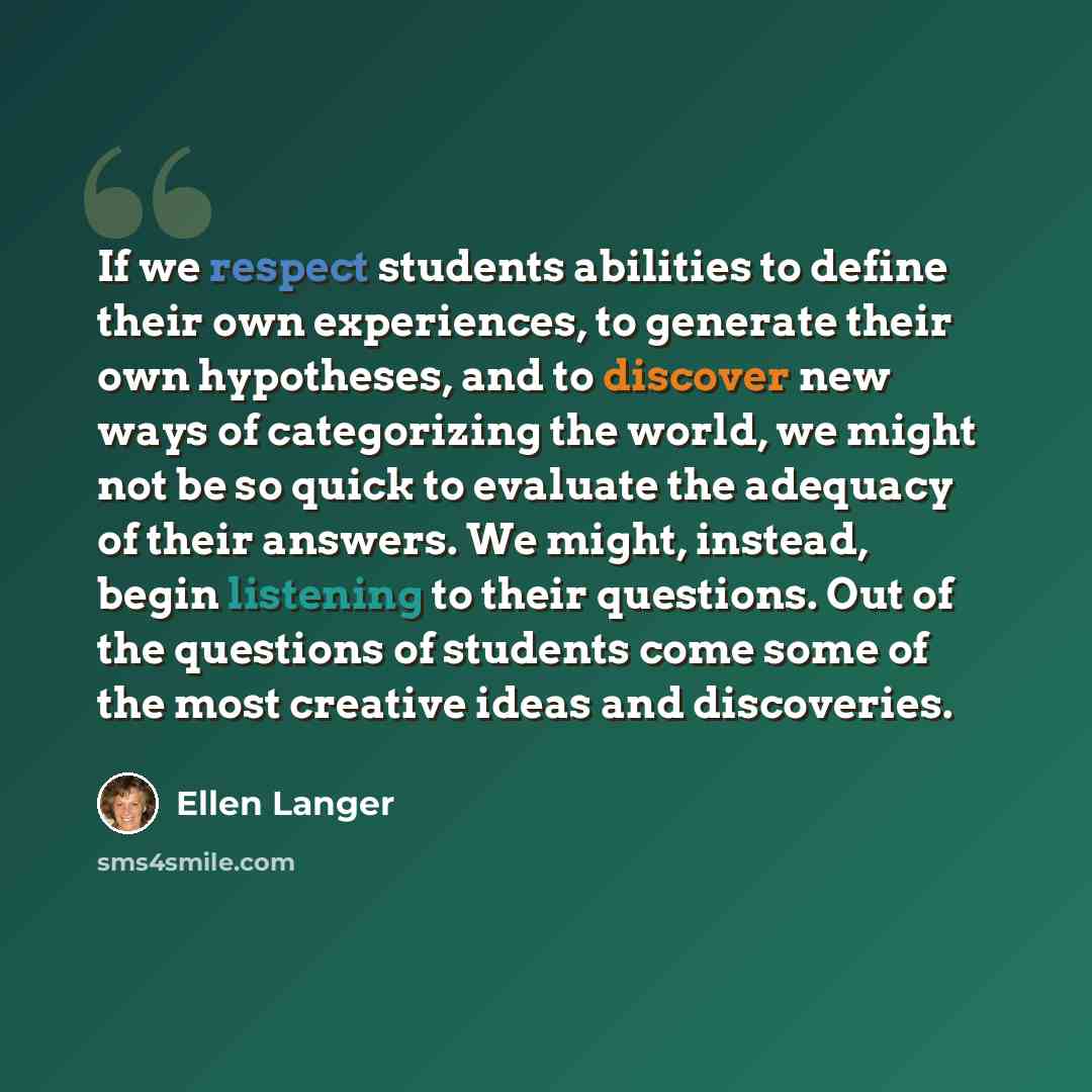 “If we respect students abilities to define their own experiences, to generate their own hypotheses, and to discover new ways of categorizing the world, we might not be so quick to evaluate the adequacy of their answers. We might, instead, begin listening to their questions. Out of the questions of…” quote by Ellen Langer