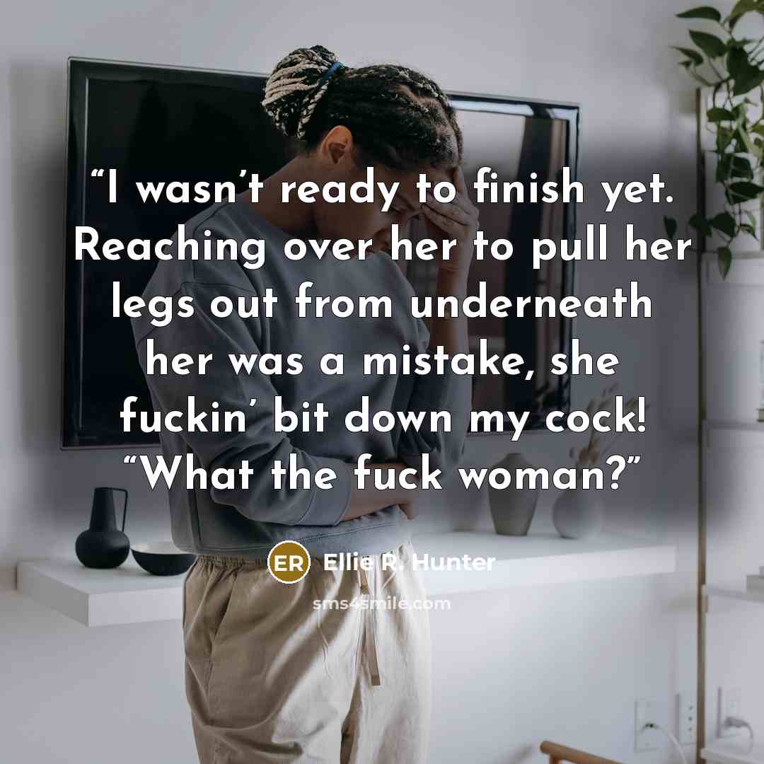 “I wasn’t ready to finish yet. Reaching over her to pull her legs out from underneath her was a mistake, she fuckin’ bit down my cock! “What the fuck woman?” quote by Ellie R. Hunter