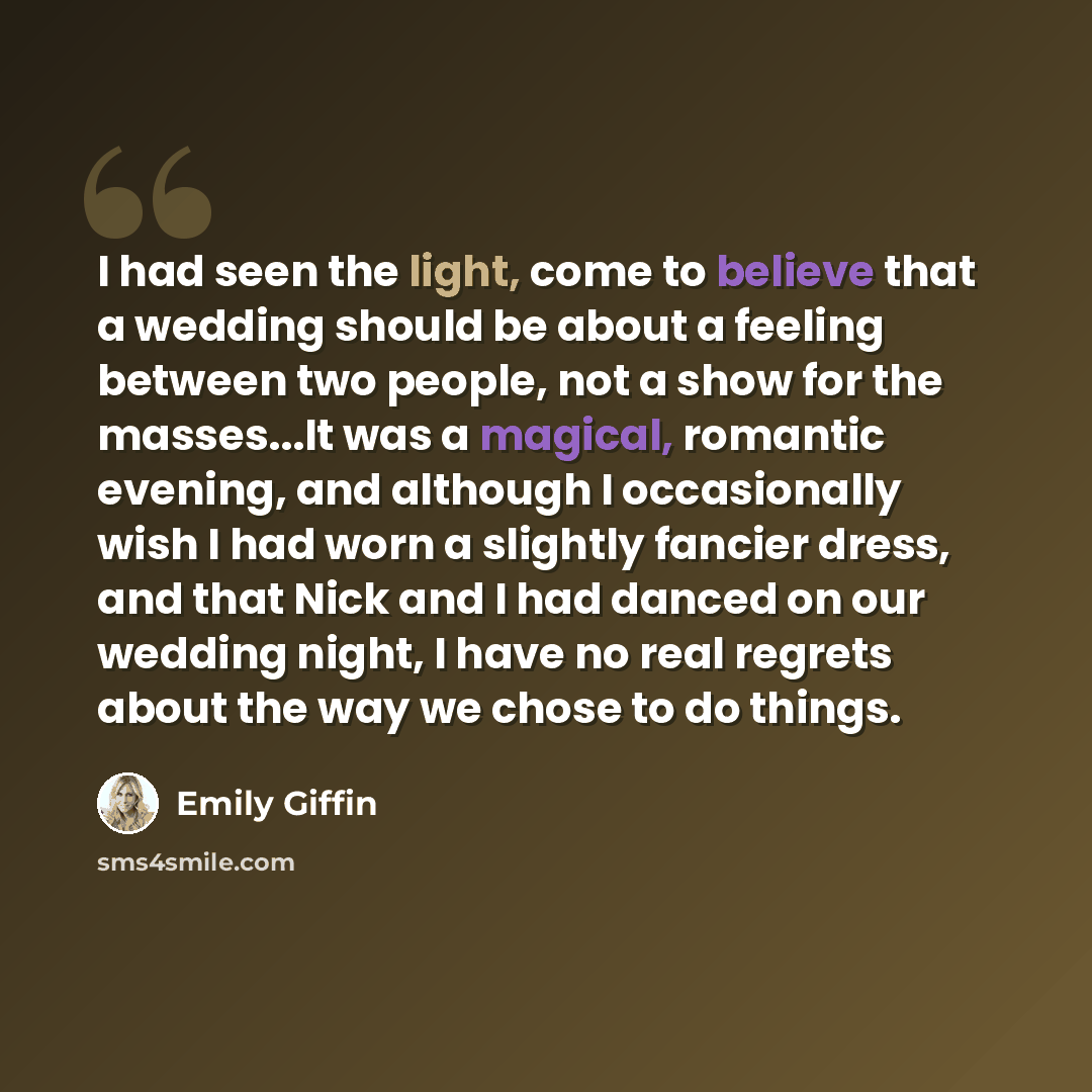 “I had seen the light, come to believe that a wedding should be about a feeling between two people, not a show for the masses...It was a magical, romantic evening, and although I occasionally wish I had worn a slightly fancier dress, and that Nick and I had danced on our wedding night, I have no…” quote by Emily Giffin