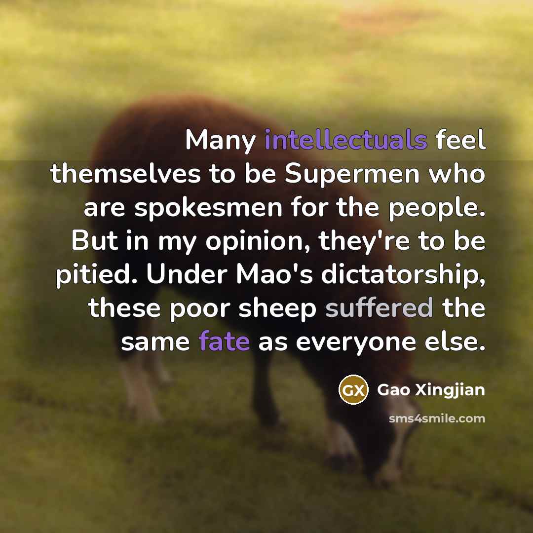 “Many intellectuals feel themselves to be Supermen who are spokesmen for the people. But in my opinion, they're to be pitied. Under Mao's dictatorship, these poor sheep suffered the same fate as everyone else.” quote by Gao Xingjian