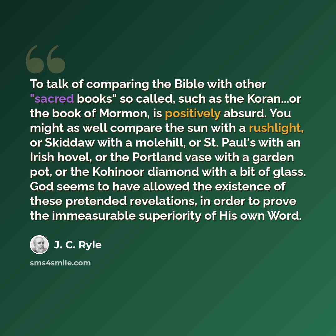 “To talk of comparing the Bible with other "sacred books" so called, such as the Koran...or the book of Mormon, is positively absurd. You might as well compare the sun with a rushlight, or Skiddaw with a molehill, or St. Paul's with an Irish hovel, or the Portland vase with a garden pot, or the…” quote by J. C. Ryle