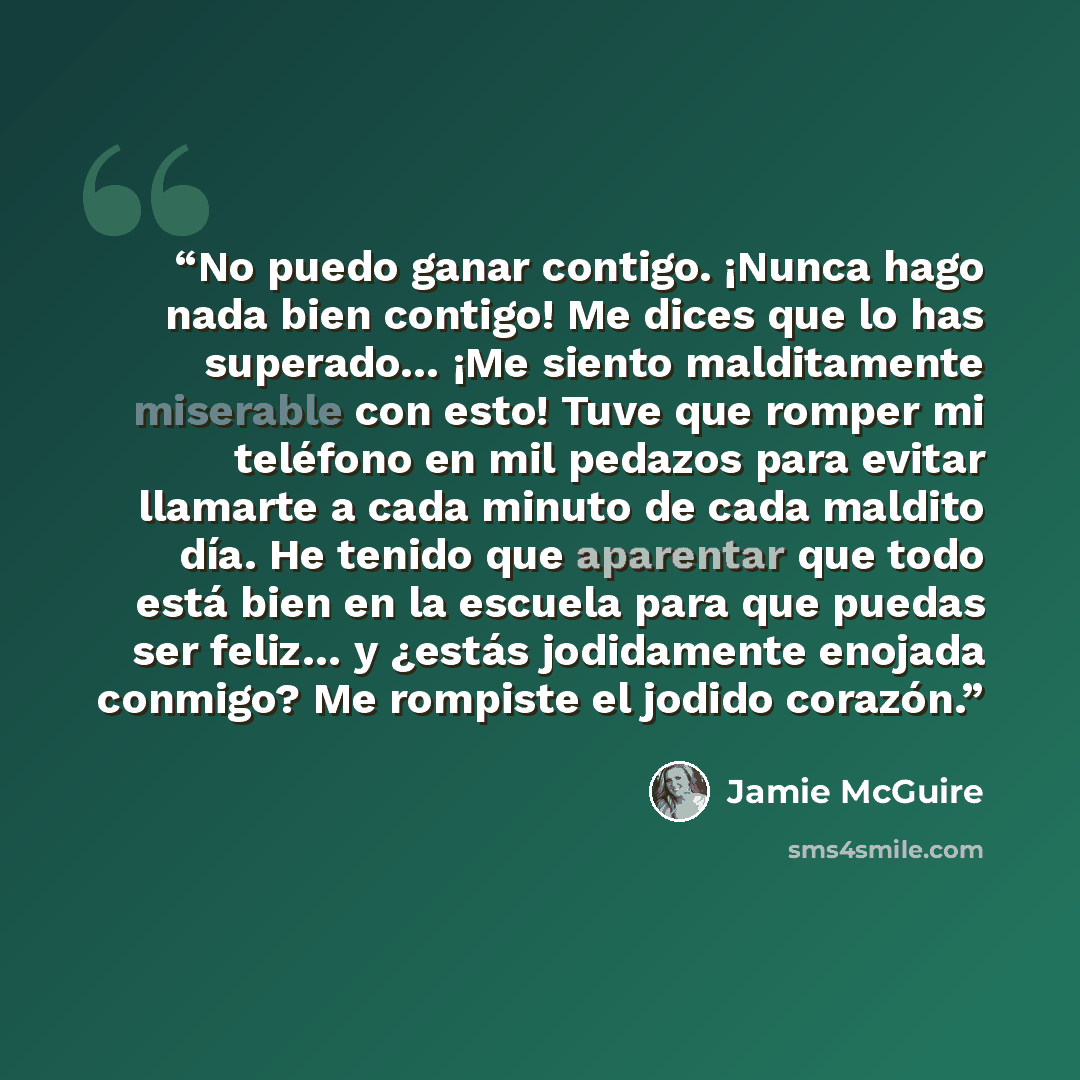 “No puedo ganar contigo. ¡Nunca hago nada bien contigo! Me dices que lo has superado… ¡Me siento malditamente miserable con esto! Tuve que romper mi teléfono en mil pedazos para evitar llamarte a cada minuto de cada maldito día. He tenido que aparentar que todo está bien en la escuela para que…” quote by Jamie McGuire