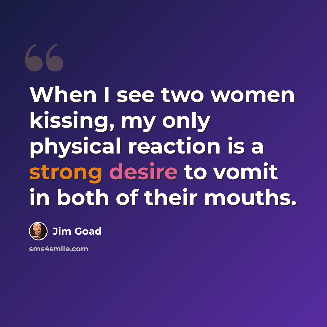 “When I see two women kissing, my only physical reaction is a strong desire to vomit in both of their mouths.” quote by Jim Goad