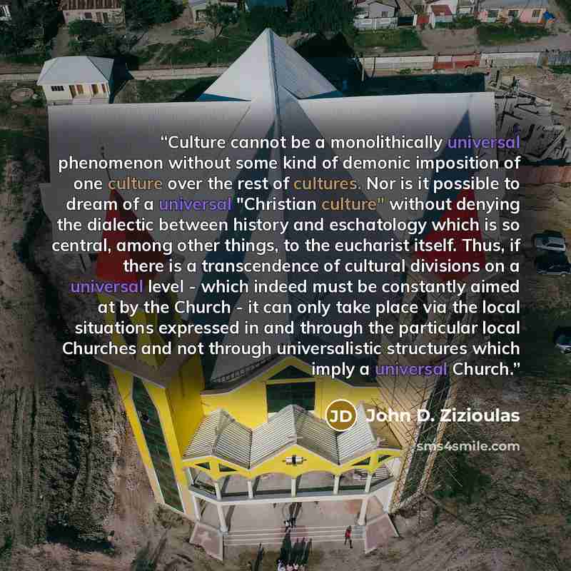 “Culture cannot be a monolithically universal phenomenon without some kind of demonic imposition of one culture over the rest of cultures. Nor is it possible to dream of a universal "Christian culture" without denying the dialectic between history and eschatology which is so central, among other…” quote by John D. Zizioulas