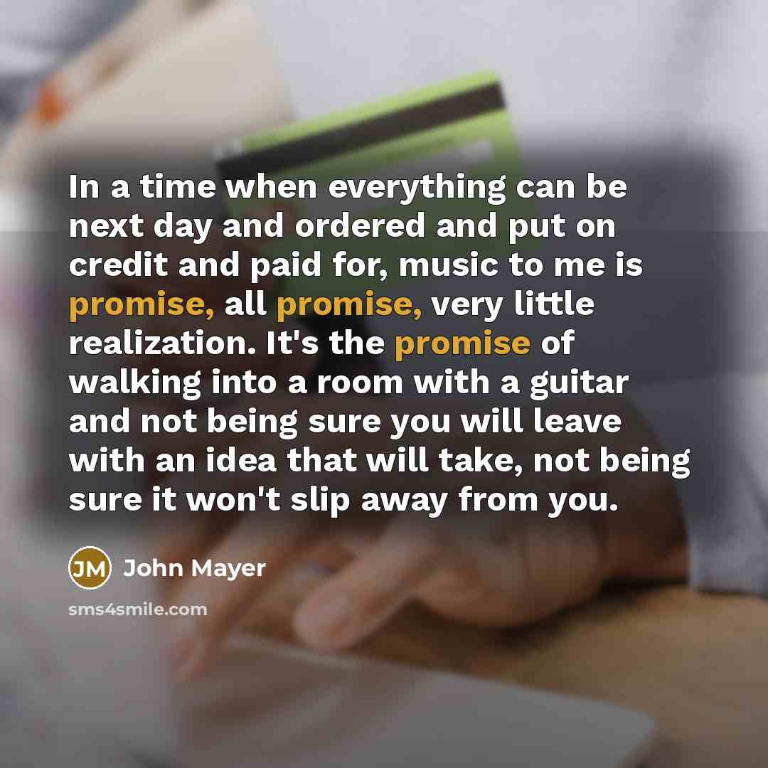 “In a time when everything can be next day and ordered and put on credit and paid for, music to me is promise, all promise, very little realization. It's the promise of walking into a room with a guitar and not being sure you will leave with an idea that will take, not being sure it won't slip away…” quote by John Mayer