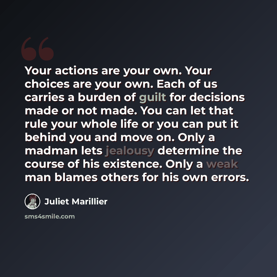 “Your actions are your own. Your choices are your own. Each of us carries a burden of guilt for decisions made or not made. You can let that rule your whole life or you can put it behind you and move on. Only a madman lets jealousy determine the course of his existence. Only a weak man blames…” quote by Juliet Marillier