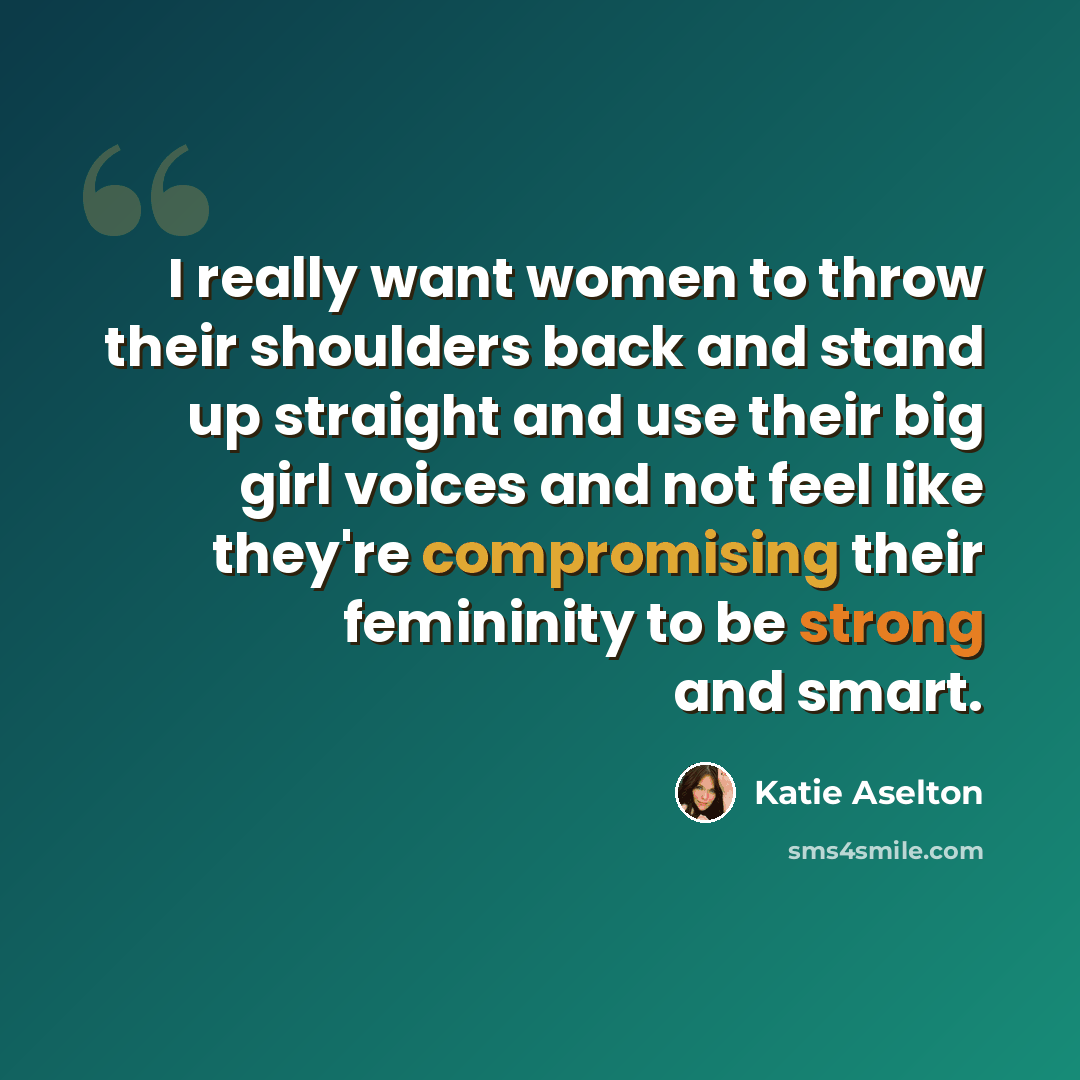 “I really want women to throw their shoulders back and stand up straight and use their big girl voices and not feel like they're compromising their femininity to be strong and smart.” quote by Katie Aselton