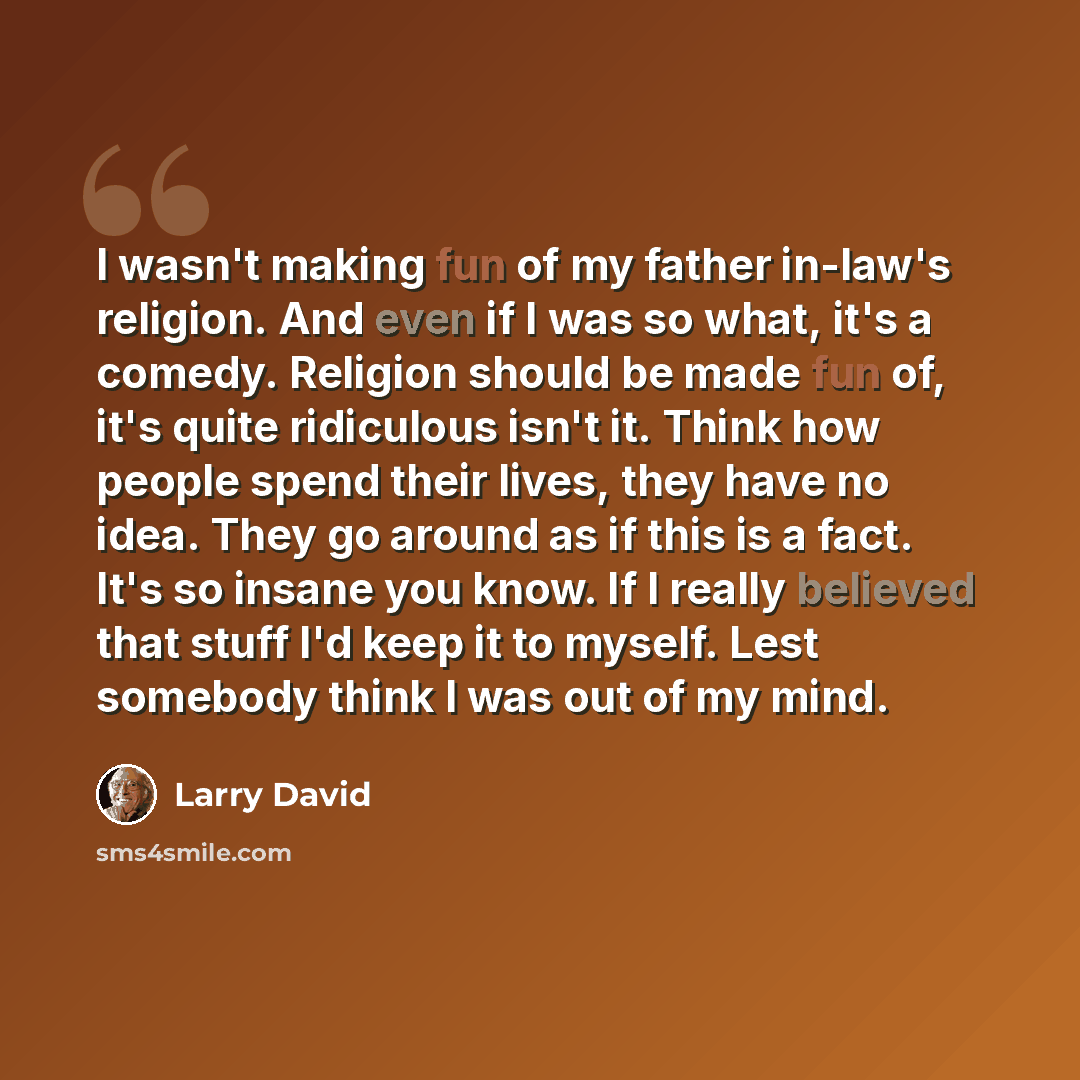 “I wasn't making fun of my father in-law's religion. And even if I was so what, it's a comedy. Religion should be made fun of, it's quite ridiculous isn't it. Think how people spend their lives, they have no idea. They go around as if this is a fact. It's so insane you know. If I really believed…” quote by Larry David