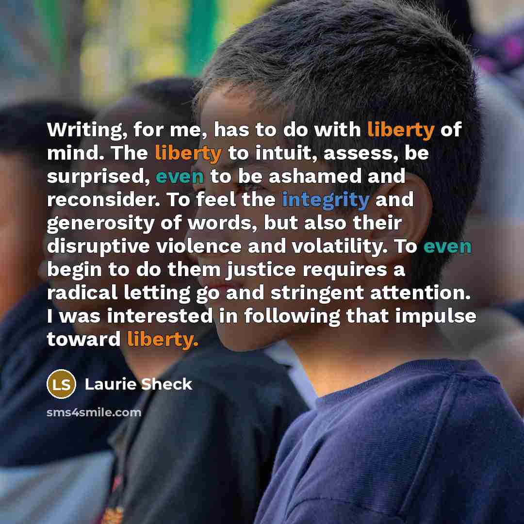 “Writing, for me, has to do with liberty of mind. The liberty to intuit, assess, be surprised, even to be ashamed and reconsider. To feel the integrity and generosity of words, but also their disruptive violence and volatility. To even begin to do them justice requires a radical letting go and…” quote by Laurie Sheck