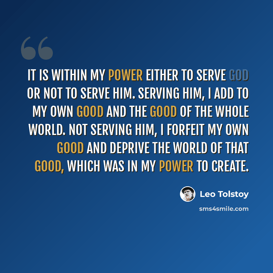 “It is within my power either to serve God or not to serve Him. Serving Him, I add to my own good and the good of the whole world. Not serving Him, I forfeit my own good and deprive the world of that good, which was in my power to create.” quote by Leo Tolstoy