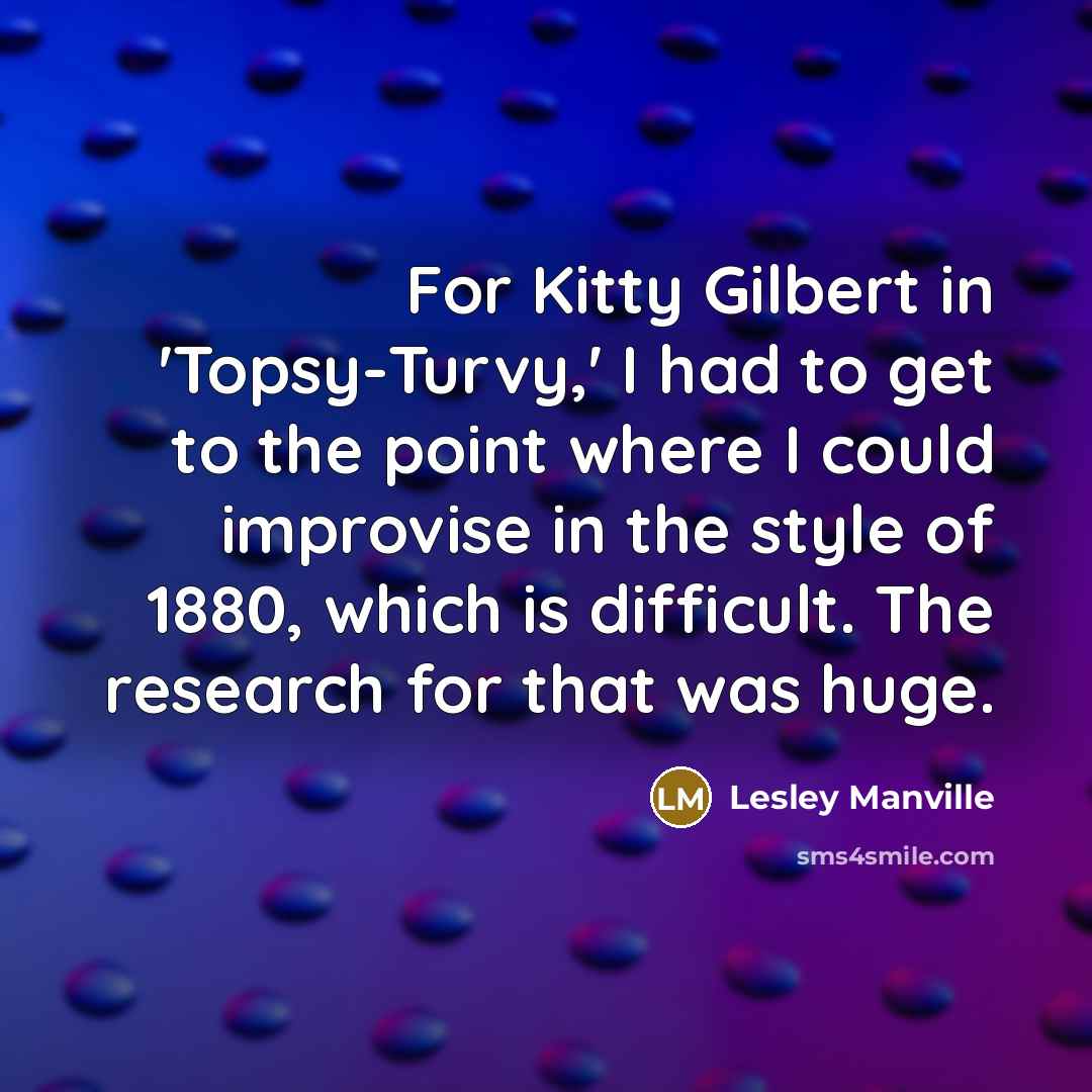 “For Kitty Gilbert in 'Topsy-Turvy,' I had to get to the point where I could improvise in the style of 1880, which is difficult. The research for that was huge.” quote by Lesley Manville