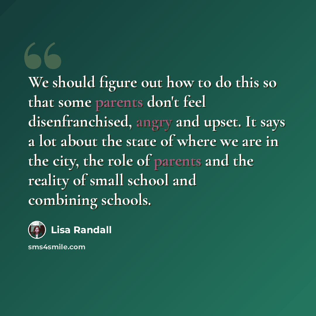 “We should figure out how to do this so that some parents don't feel disenfranchised, angry and upset. It says a lot about the state of where we are in the city, the role of parents and the reality of small school and combining schools.” quote by Lisa Randall