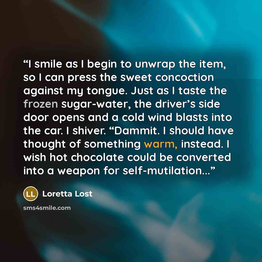 “I smile as I begin to unwrap the item, so I can press the sweet concoction against my tongue. Just as I taste the frozen sugar-water, the driver’s side door opens and a cold wind blasts into the car. I shiver. “Dammit. I should have thought of something warm, instead. I wish hot chocolate could be…” quote by Loretta Lost