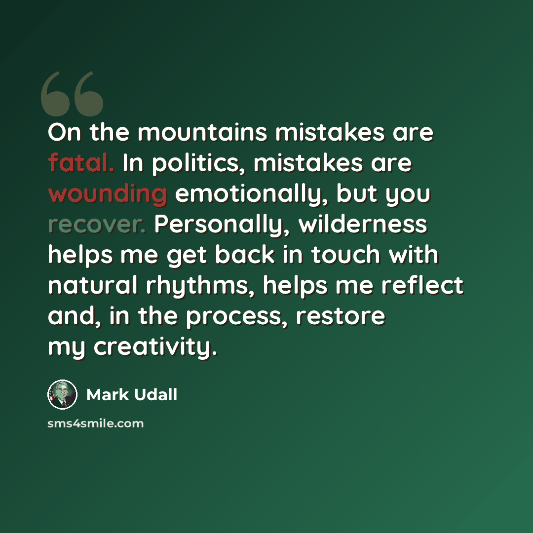 “On the mountains mistakes are fatal. In politics, mistakes are wounding emotionally, but you recover. Personally, wilderness helps me get back in touch with natural rhythms, helps me reflect and, in the process, restore my creativity.” quote by Mark Udall