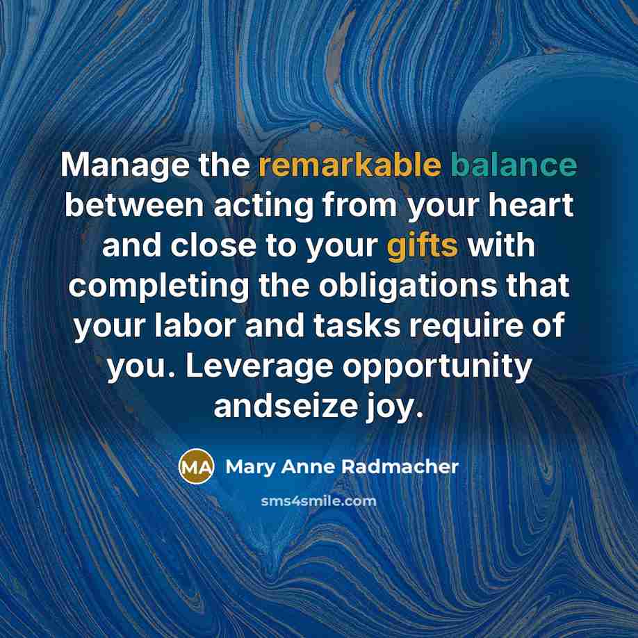 “Manage the remarkable balance between acting from your heart and close to your gifts with completing the obligations that your labor and tasks require of you. Leverage opportunity andseize joy.” quote by Mary Anne Radmacher