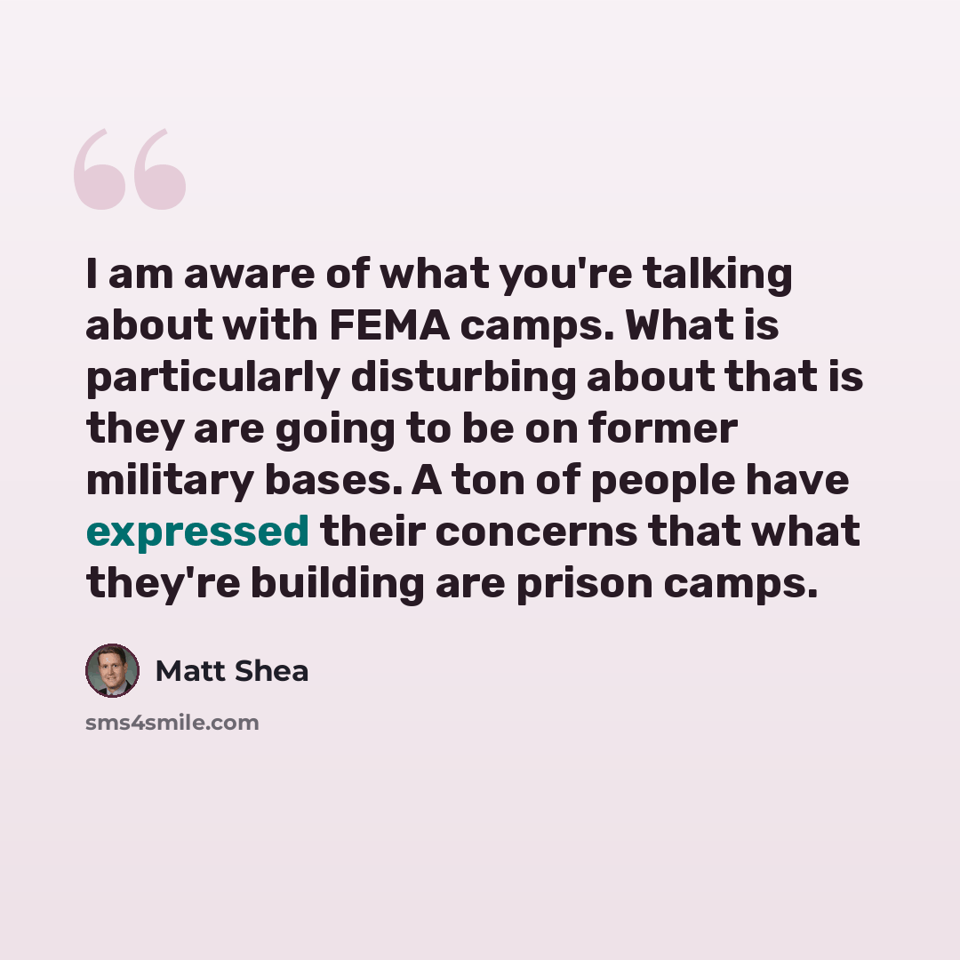 “I am aware of what you're talking about with FEMA camps. What is particularly disturbing about that is they are going to be on former military bases. A ton of people have expressed their concerns that what they're building are prison camps.” quote by Matt Shea