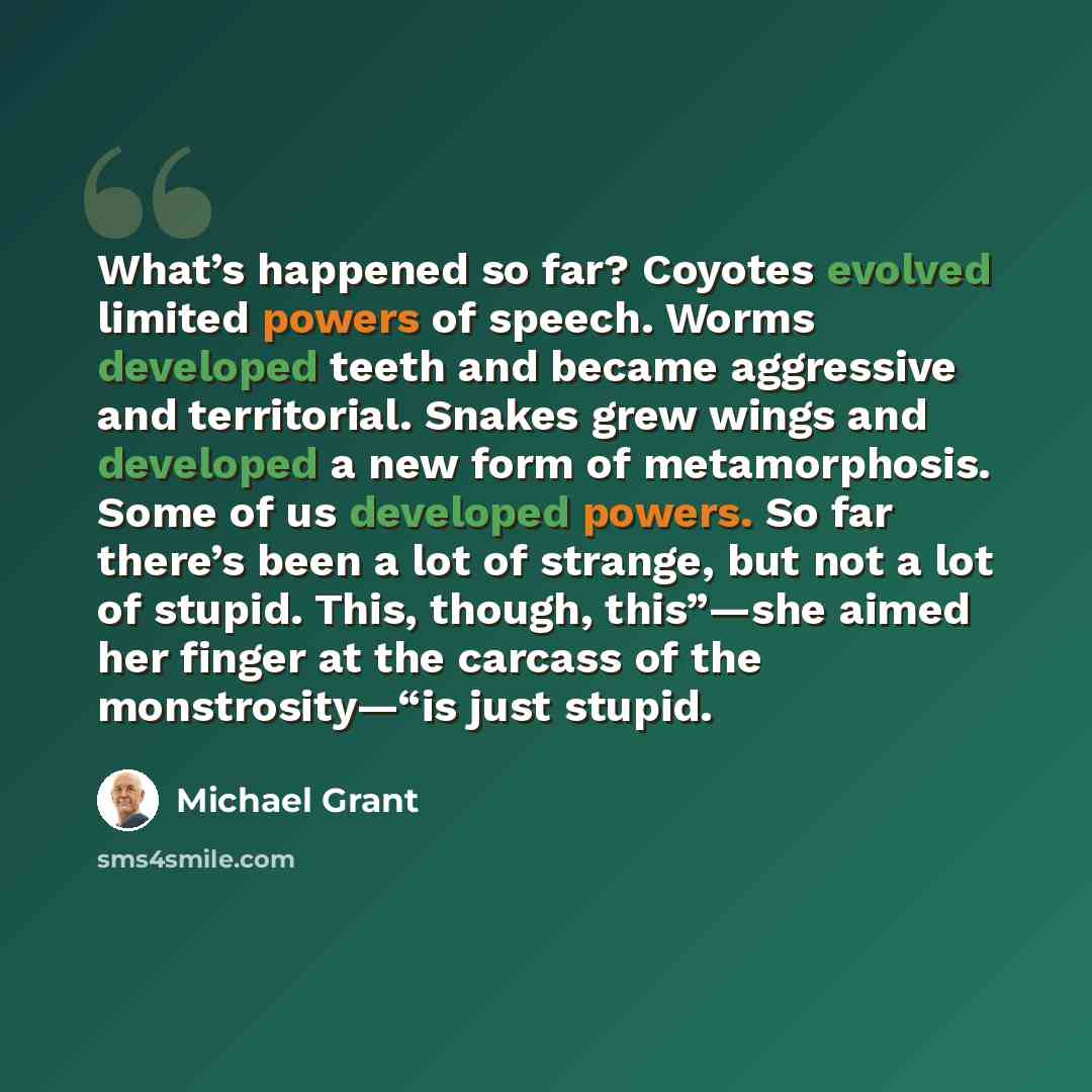 “What’s happened so far? Coyotes evolved limited powers of speech. Worms developed teeth and became aggressive and territorial. Snakes grew wings and developed a new form of metamorphosis. Some of us developed powers. So far there’s been a lot of strange, but not a lot of stupid. This, though…” quote by Michael Grant