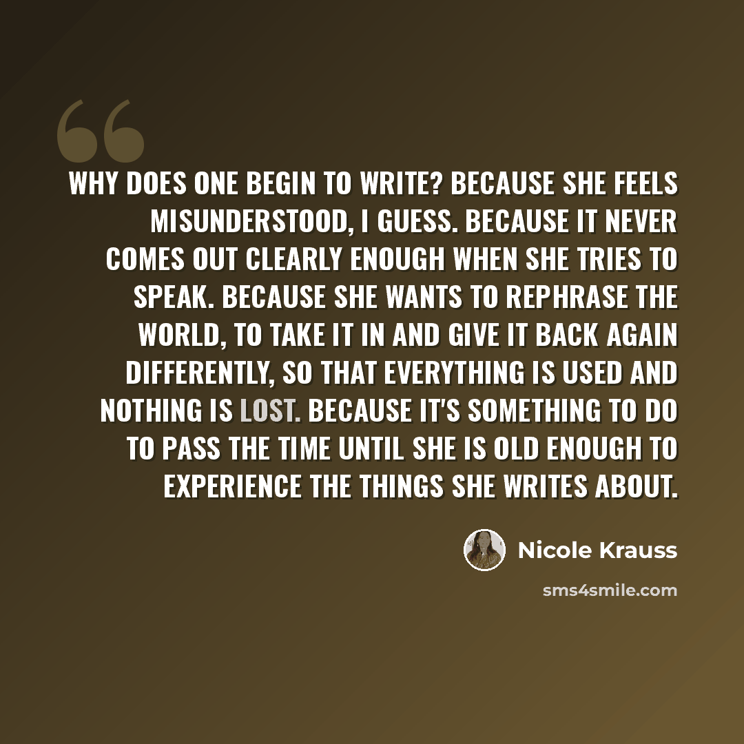 “Why does one begin to write? Because she feels misunderstood, I guess. Because it never comes out clearly enough when she tries to speak. Because she wants to rephrase the world, to take it in and give it back again differently, so that everything is used and nothing is lost. Because it's…” quote by Nicole Krauss