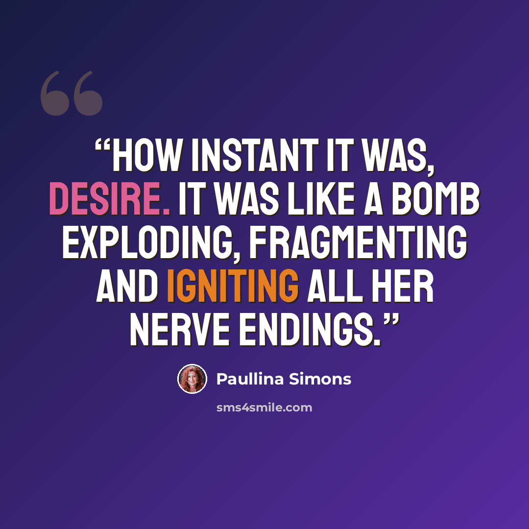“How instant it was, desire. It was like a bomb exploding, fragmenting and igniting all her nerve endings.” quote by Paullina Simons