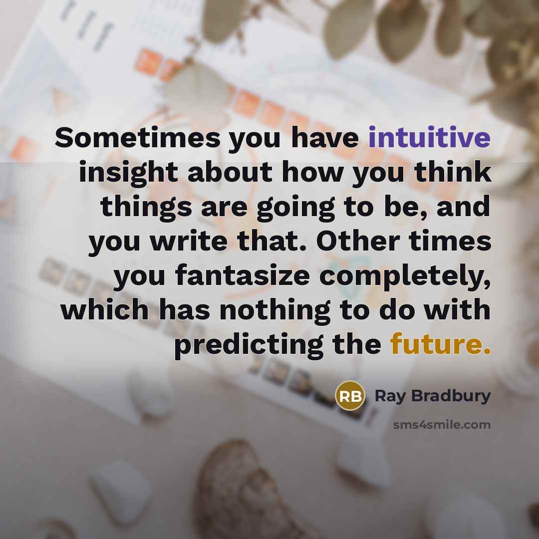 “Sometimes you have intuitive insight about how you think things are going to be, and you write that. Other times you fantasize completely, which has nothing to do with predicting the future.” quote by Ray Bradbury