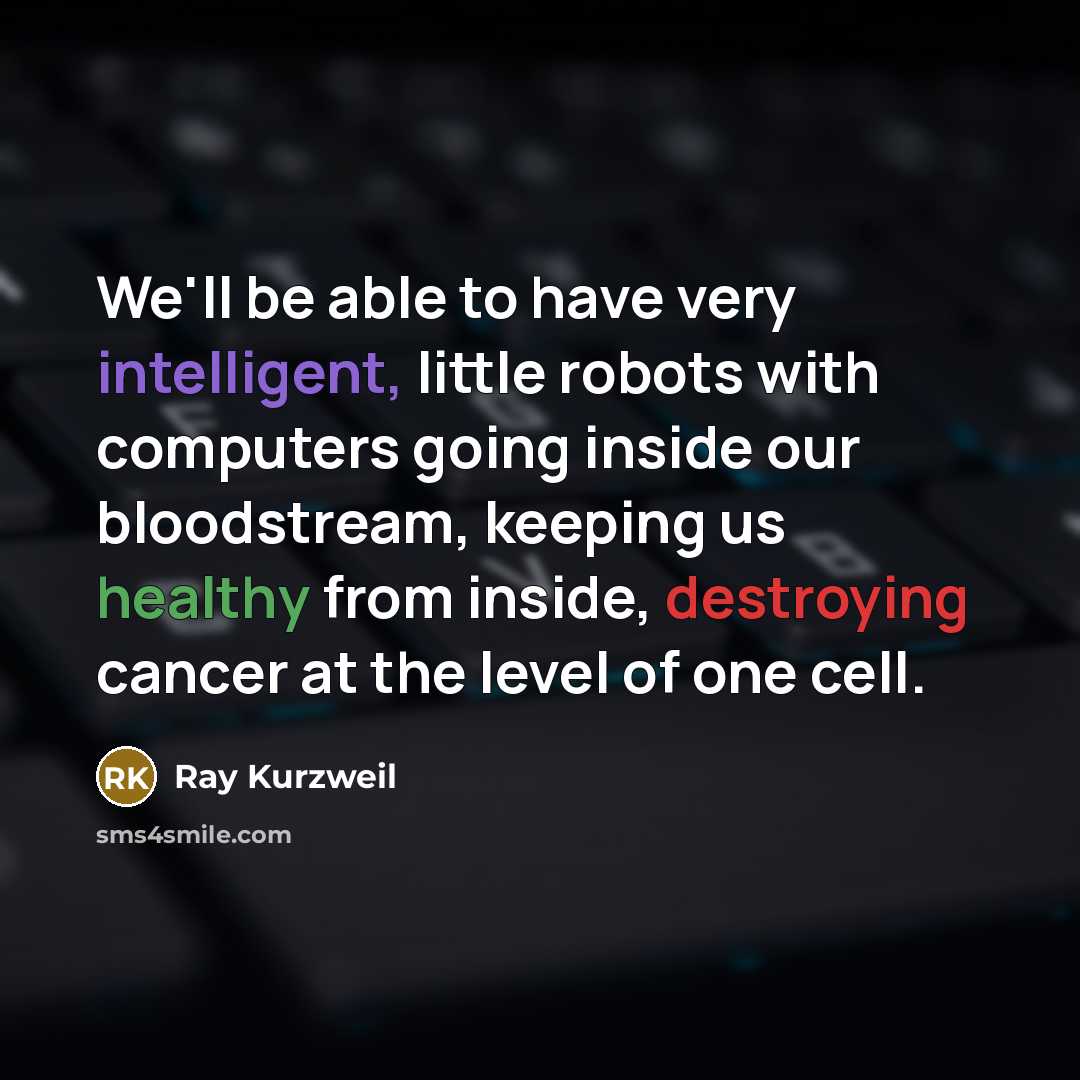 “We'll be able to have very intelligent, little robots with computers going inside our bloodstream, keeping us healthy from inside, destroying cancer at the level of one cell.” quote by Ray Kurzweil