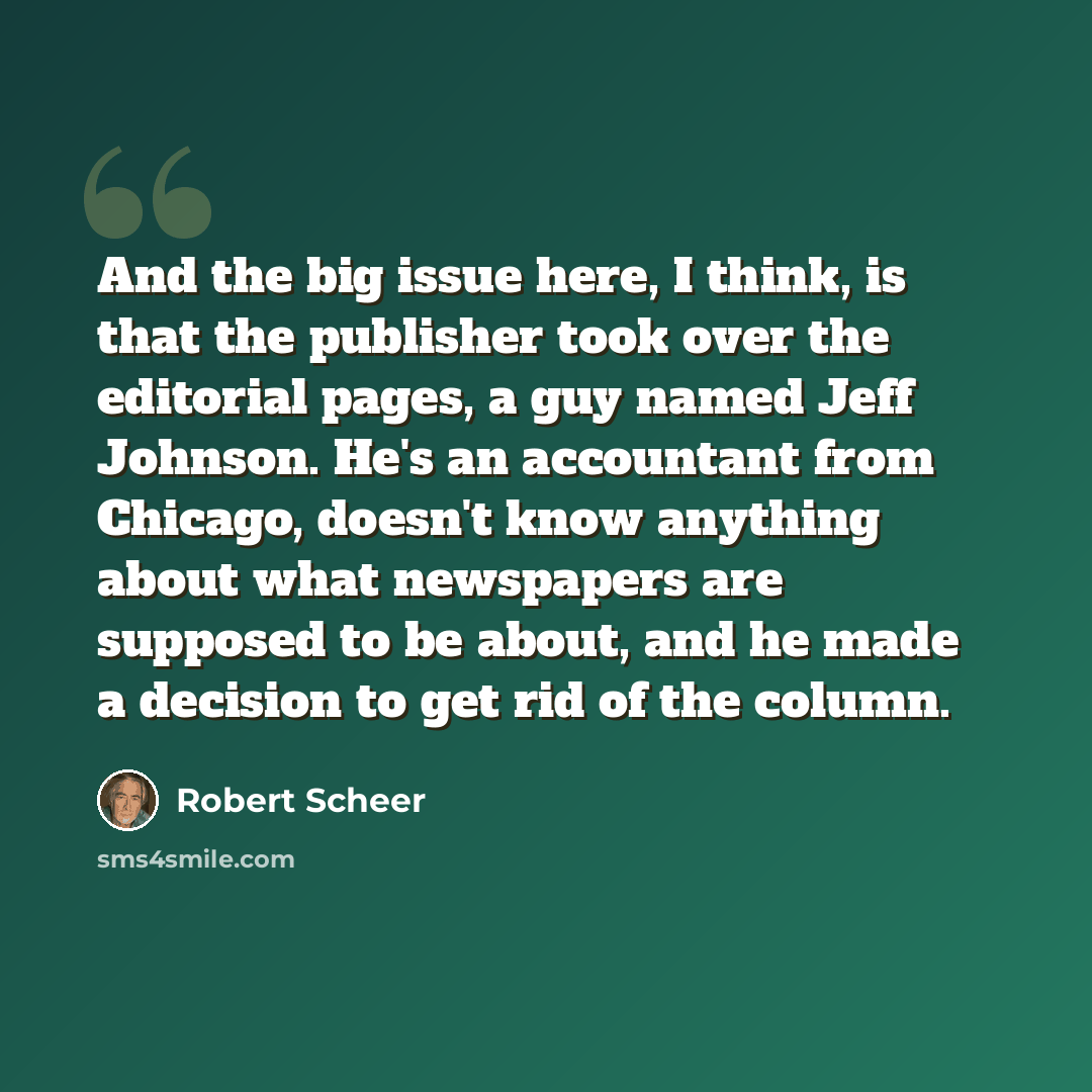 “And the big issue here, I think, is that the publisher took over the editorial pages, a guy named Jeff Johnson. He's an accountant from Chicago, doesn't know anything about what newspapers are supposed to be about, and he made a decision to get rid of the column.” quote by Robert Scheer